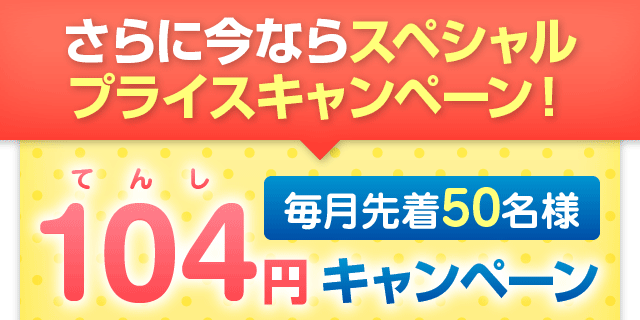 さらに今ならスペシャルプライスキャンペーン！毎月先着50名様104（てんし）円キャンペーン