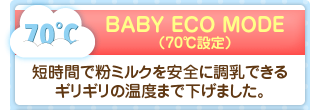 BABY ECO MODE（70℃設定）／短時間で粉ミルクを安全に調乳できるギリギリの温度まで下げました。