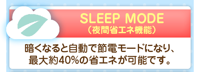 SLEEP MODE（夜間省エネ機能）／暗くなると自動で節電モードになり、最大約40%の省エネが可能です。