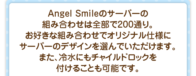 Angel Smileのサーバーの組み合わせは全部で200通り。お好きな組み合わせでオリジナル仕様にサーバーのデザインを選んでいただけます。また、冷水にもチャイルドロックを付けることも可能です。